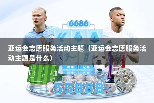 亚运会志愿服务活动主题(亚运会志愿服务活动主题是什么)